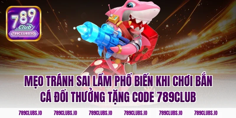 Mẹo tránh sai lầm phổ biến khi chơi bắn cá đổi thưởng tặng code 789club