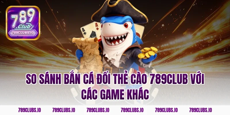 So sánh bắn cá đổi thẻ cào 789club với các game khác