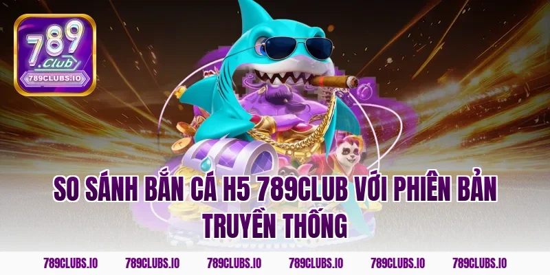 So sánh bắn cá h5 789club với phiên bản truyền thống